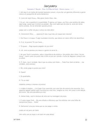 Seminário J. Macedo – Peça: As Filhas do Dodô – Roteiro cinema – v. 1
       I. Até aqui é um molho de tomate bastante comum, aí pra dar um gostinho diferente a gente
       coloca um pouquinho de aceto balsâmico.

       H. (cara de nojo) Iiiuuu… Não gosto muito disso, não.

       I. Eu sei, mas a questão é a quantidade. É apenas um toque, pra ficar uma sombra de sabor,
       algo longe, quase que invisível ao paladar. Mas você sabe que ele está lá, atrás de vários
       outros aromas. Só vai entender quando provar.

       (pega com a colher de pau e coloca na mão dele)

       H. Hmmmmm! Péra..... (aprecia) E não é que deu um toque bom mesmo?

       I. Viu? Esse é o truque. É algo inusitado à receita, que deixa um rastro difícil de identificar.

       H. E aí, tá pronto? Tô com fome...

       I. Tá quase... Pega aquele pegador ali pra mim?

       H. Ah, leva as panelas pra mesa e a gente se serve lá...

       I. No way! Você é arquiteto, sabe a importância da estética. Um prédio não é feito “só pra
       morar”, assim como um prato não é feito só pra ser comido. A arte de degustar começa com
       os olhos.

       H. É, bom, isso é verdade. Mas é que eu estou com fome.... Pode ficar bem al dente... (na
       verdade, está ansioso)

       I. OK, então pega os pratos pra mim?

       H. Quais?

       I. Os quadrados.

       H. Tá na mão!

       (Isabella começa a montar os pratos)

       I. A idéia é simples... é só fazer ficar parecido com uma foto de anúncio de macarrão. Se o
       appetite appeal (aptáit apíl) funciona pra uma foto, imagina ao vivo, em cores e com adição
       de aroma. (dá uma piscadela pra ele)

       H. Minha linda, você é diretora de arte até na montagem do prato.

       I. E como toque final... Dá uma olhada a diferença que faz enfeitar com uma folha de
       manjericão fresco... Voilà!

       H. Belissimo! Leva pra mesa que eu vou pegar o vinho.

       (cada um vai para um lado)

       (ele volta com as taças e um anel em uma delas)


26/7/2010                                                                                                 22
 