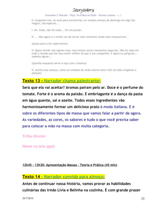 Seminário J. Macedo – Peça: As Filhas do Dodô – Roteiro cinema – v. 1
       H. Guapinha mia, só você para transformar um simples almoço de domingo em algo tão
       mágico, tão especial...

       I. Ah, lindo, não foi nada... Foi um prazer.

       H. ... Mas agora é a minha vez de tornar esse momento ainda mais inesquecível...

       (pausa para criar expectativa)

       H. Quero dividir não apenas esse, mas muitos outros momentos especiais. Não há nada em
       todo o mundo que me faça sentir melhor do que a sua companhia. E agora eu pergunto...
       Isabella Aguiar...

       (ajoelha enquanto serve a taça com a aliança)

       H. Aceita essa aliança, como um símbolo de união eterna entre nós? (os dois congelam a
       posição)


Texto 13 - Narrador chama palestrante:
Será que ela vai aceitar? Aromas pairam pelo ar. Doce é o perfume do
tomate. Forte é o aroma da paixão. E embriagante é a dança da pasta
em água quente, sal e azeite. Todos esses ingredientes vão
harmoniosamente formar um delicioso prato à moda italiana. E é
sobre os diferentes tipos de massa que vamos falar a partir de agora.
As variedades, as cores, os sabores e tudo o que você precisa saber
para colocar a mão na massa com muita categoria.

Trilha Diretor

Nome na tela (ppt)



12h45 – 13h30- Apresentação Massas – Teoria e Prática (45 min)


Texto 14 - Narrador convida para almoço:
Antes de continuar nossa história, vamos provar as habilidades
culinárias das irmãs Lívia e Belinha na cozinha. É com grande prazer

26/7/2010                                                                                       23
 
