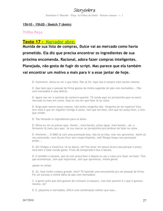 Seminário J. Macedo – Peça: As Filhas do Dodô – Roteiro cinema – v. 1


15h10 – 15h20 - Sketch 7 (6min)

Trilha Peça

Texto 17 - Narrador abre:
Munida de sua lista de compras, Dulce vai ao mercado como havia
prometido. Ela diz que precisa encontrar os ingredientes de sua
próxima encomenda. Racional, adora fazer compras inteligentes.
Planejada, não gosta de fugir do script. Mas parece que ela também
vai encontrar um motivo a mais para ir a esse jantar de hoje.

       D. Hummmm, deixa eu ver o que falta. Pão já foi. Aqui isso é sempre mais barato mesmo.

       D. Que bom que o pessoal da firma gostou da minha sugestão de pão com mortadela... Pão
       com mortadela é uma delícia.

       D. Agora vou ver a salsicha do cachorro-quente. Tô vendo aqui no jornalzinho que no outro
       mercado tá mais em conta. Esse eu vou ter que falar lá no caixa.

       D. Brigo pelo menor preço mesmo, não tenho vergonha não. Vergonha de ser esperta? Vixe,
       tem mais é que ter orgulho! Comigo é assim, tem que ser bom, tem que ter preço bom, e tem
       que render.

       D. Tão faltando os ingredientes para os bolos.

       D. Deixa eu ver os preços aqui. Humm...mais barato, preço igual, mais barato...ah, o
       fermento tá mais caro aqui. Já vou marcar no jornalzinho pra lembrar de falar no caixa.

       D. Hmmmm... O OMO tá com uma promoção boa, não tá na lista, mas vou aproveitar. Assim já
       vou estocando, num da pra ficar sem roupa limpinha, neh? Roupa limpa com promoção
       então...

       D. Ah! Chegou a mexerica, tá na época, né? Vou levar um pouco lá pra casa porque o preço
       está bom e todo mundo gosta. Fruta de temporada é boa e barata.

       D. E também a banana, que tá com preço bom e depois eu uso a casca pra fazer um bolo. Tem
       que economizar, tem que improvisar, tem que aproveitar, minha gente.

       (passa no caixa)

       D. Zé, hoje tenho compra grande, hein? Tô fazendo uma encomenda pra um pessoal de firma.
       Foi um sucesso a minha idéia de pão com mortadela!

       Z. A gente acha que eles gostam de croissant (croassan), mas eles querem é o que é gostoso
       mesmo, né?

       D. É, pãozinho e mortadela, difícil uma combinação melhor que essa...


26/7/2010                                                                                           27
 