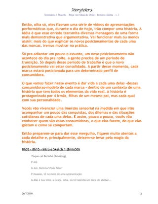Seminário J. Macedo – Peça: As Filhas do Dodô – Roteiro cinema – v. 1


Então, olha só, eles fizeram uma série de vídeos de apresentações
performáticas que, durante o dia de hoje, irão compor uma história. A
idéia é que esse enredo transmita diversas mensagens de uma forma
mais demonstrativa que argumentativa. Vai funcionar mais ou menos
assim: mais do que explicar os novos posicionamentos de cada uma
das marcas, iremos mostrar na prática.

Só pra adiantar um pouco o assunto, um novo posicionamento não
acontece do dia pra noite, a gente precisa de um período de
transição. Só depois desse período de trabalho é que o novo
posicionamento vai estar consolidado. A partir desse momento, cada
marca estará posicionada para um determinado perfil de
consumidora.

O que vamos fazer nesse evento é dar vida a cada uma delas –dessas
consumidoras-modelo de cada marca - dentro de um contexto de uma
história que tem todos os elementos da vida real. A história é
protagonizada por 4 irmãs, filhas de um mesmo pai, mas cada qual
com sua personalidade.

Vocês vão vivenciar uma imersão sensorial na medida em que irão
acompanhar um pouco das conquistas, dos dilemas e das situações
cotidianas de cada uma delas. E assim, pouco a pouco, vocês vão
conhecer quem são essas consumidoras, o que elas fazem, do que elas
gostam e como se comportam.

Então preparem-se para dar esse mergulho, fiquem muito atentos a
cada detalhe e, principalmente, deixem-se levar pela magia da
história.

8h05 – 8h15 - Intro e Sketch 1 (8min50)

       Toque cel Belinha (Amazing)

       P.Alô

       G.Alô, Belinha? Pode falar?

       P.Naaaão, tô no meio de uma apresentação

       G.Mas é tua irmã, a Graça, olha, eu tô fazendo um doce de abóbor...




26/7/2010                                                                                 3
 