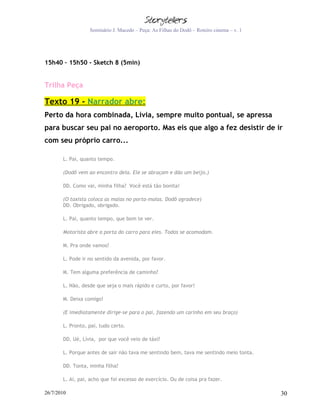 Seminário J. Macedo – Peça: As Filhas do Dodô – Roteiro cinema – v. 1




15h40 – 15h50 - Sketch 8 (5min)


Trilha Peça

Texto 19 - Narrador abre:
Perto da hora combinada, Lívia, sempre muito pontual, se apressa
para buscar seu pai no aeroporto. Mas eis que algo a fez desistir de ir
com seu próprio carro...

       L. Pai, quanto tempo.

       (Dodô vem ao encontro dela. Ele se abraçam e dão um beijo.)

       DD. Como vai, minha filha? Você está tão bonita!

       (O taxista coloca as malas no porta-malas. Dodô agradece)
       DD. Obrigado, obrigado.

       L. Pai, quanto tempo, que bom te ver.

       Motorista abre a porta do carro para eles. Todos se acomodam.

       M. Pra onde vamos?

       L. Pode ir no sentido da avenida, por favor.

       M. Tem alguma preferência de caminho?

       L. Não, desde que seja o mais rápido e curto, por favor!

       M. Deixa comigo!

       (E imediatamente dirige-se para o pai, fazendo um carinho em seu braço)

       L. Pronto, pai, tudo certo.

       DD. Ué, Lívia, por que você veio de táxi?

       L. Porque antes de sair não tava me sentindo bem, tava me sentindo meio tonta.

       DD. Tonta, minha filha?

       L. Ai, pai, acho que foi excesso de exercício. Ou de coisa pra fazer.

26/7/2010                                                                                 30
 