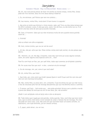 Seminário J. Macedo – Peça: As Filhas do Dodô – Roteiro cinema – v. 1
       DD. Ah, mas você precisa deixar de fazer mil tarefas ao mesmo tempo, minha filha. Senão
       pode até virar estresse, Deus me livre dessa doença moderna!

       L. Eu, me estressar, pai? Parece que nem me conhece...

       DD. Isso mesmo, minha filha, muito bem! O bom humor é o segredo!

       L. Mas acho eu tenho que diminuir o ritmo mesmo, sabe, pai? Teve uns dias nessa semana que
       foi difícil combater o sono. E olha que sono, assim, fora de hora, eu não tenho nun-ca. É só
       dormir uma boa noite de sono que já acordo renovada.

       DD. Sono, é? Hummm. Sabe que sua mãe reclamava muito de sono quando estava grávida
       assim da....

       L. Grávida?

       (eles se olham com olho arregalado)

       DD. Será, minha Livinha, que vou ser avô de novo?

       L. Ah não, não pai, acho que não. Pelas minhas contas está tudo normal, só uma pessoa aqui
       dentro.

       DD. HUmmm, sei, sei. Me diga, Líviazinha, esses dias você teve por acaso alguma vontade,
       assim, de comer alguma coisa especial como um....flan?

       Flan? Eu comi hoje um flan, pai, por quê? Aliás, todos aqui comemos (se dirigindo à platéia)

       DD. Por acaso esse flan que você - e eles - comeram era de morango?

       L. Era de morango, sim, pai, como é que você sabe?

       DD. Ah, minha filha, que lindo!

       L. Que lindo, pai, como assim que lindo? (pausa) Quem é você? O que você fez com meu pai?
       (diz com tom charmoso-brincalhão)

       DD. Não, minha filha, eu estou bem, sim, Líviazinha. É que da última vez que sua mãe trocou
       o flan de chocolate pelo flan de morango descobrimos que sua irmã Belinha estava a caminho.

       L. É mesmo, pai? Será... Será então que... eles estão grávidos? (brinca com a platéia e morde
       a ponta dos dedos) Ou será que sou eu? Ai meu Deus, pai, não acredito!

       (Dodô ri com satisfação e dá um beijo nela e eles se abraçam)

       DD. Tudo indica que é você que está grávida, minha querida. Veja, você disse que teve muito
       sono, que se sentiu meio tonta e teve vontade de comer o famoso flan de morango. Pra mim
       não pode ser outra coisa, Lívia. Mas acho sim que você deve fazer um exame certinho, no
       laboratório, com tudo bonitinho, pra ter mesmo certeza.

       L. É, papai, pode deixar, vou ver isso.



26/7/2010                                                                                             31
 