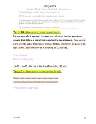 Seminário J. Macedo – Peça: As Filhas do Dodô – Roteiro cinema – v. 1
       M. Pois não, doutor, deve ter uma no próximo quarteirão.

       DD. Ótimo, então vamos pra lá e tirar essa dúvida agora mesmo.

       L. Aaaaaaai, que ansiedade, que emoção! E vai ser bom que de lá a gente pode até ir a pé pra
       casa da Isabella... Eu gosto de andar sempre com alguém porque além de fazer exercício é
       gostoso ir conversando no caminho.

       DD. Combinado, ternura em forma de pessoa, combinado.


Texto 20 - Narrador chama palestrante:
Parece que não é apenas Lívia que nos próximos tempos verá uma
grande transição e o crescimento da família acontecerem. Para contar
para a gente sobre transição e marcas fortes, chamamos ao palco o Sr.
Igor Cunha, coordenador de marketing da J. Macêdo.


Trilha Diretor
Nome na tela (ppt)


15h50 – 16h20 - Marcas J. Macêdo (Transição) (30 min)

Texto 21 - Narrador chama coffee break:

Xxxxxxxxxxxxxxxxxxxxxxxxxxxxxxxxxxxxx
xxxxxxxxxxxxxxxxxxxxxxxxxxxxxxxxxxxxx

Trilha Diretor Ambiente




26/7/2010                                                                                        33
 
