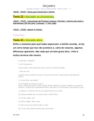 Seminário J. Macedo – Peça: As Filhas do Dodô – Roteiro cinema – v. 1

16h40 – 16h45 - Pausa para Comerciais 2 (5min)

Texto 22 – Narrador no chroma-key
16h45 – 17h35 - Lançamento de Produtos (massas / farinhas / mistura para bolo e
sobremesas) (50 min para 7 pessoas = 7 min cada)


17h35 – 17h50 - Sketch 9 (15min)


Trilha Peça

Texto 23 - Narrador abre:
Enfim o momento pelo qual todos esperavam: a família reunida. Já faz
um certo tempo que isso não acontece e, como de costume, algumas
diferenças aparecem. Mas nada que um bom grano duro, vinho e
muita conversa não resolva.

       D. Queridas, chegamos!

       G. Pai! Finalmente!

       (Graça limpa a mão no pano de prato e vai dar um beijo em Dodô.)

       I. Here you are!

       (Isabella coloca os pratos na mesa e vai ao encontro dele. Cumprimenta o pai depois de
       Graça.)

       D. Ai meu Deus, que alegria!

       (E vai também ao encontro do pai.)
       (Lívia, ansiosa para fazer o teste, manda “beijos voadores” à Graça e Isabella e corre para o
       banheiro. Só pára para cumprimentar Dulce, que está na “fila de espera” para abraçar o pai.)

       L. Oi Dulce, oi meninas. Péra só um pouquinho que eu já venho.

       Dd. Quanta saudade que eu tava de vocês, minhas filhas.

       G. Fez boa viagem, pai?

       Dd. Ótima viagem, filha, ótima.

       D. Você tá com uma fome de leão, né não?

       Dd. To sim. Nem almocei direito hoje, minha filha.



26/7/2010                                                                                        34
 