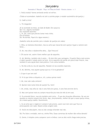 Seminário J. Macedo – Peça: As Filhas do Dodô – Roteiro cinema – v. 1
       I. Voilà (voalá)! Vamos sentando senão vai esfriar.

       (Todos se acomodam. Isabella vai até a cozinha pegar o ralador automático de queijo.)

       G. Cadê a Lívia?

       L. Tô chegando!

       (E se acomoda na mesa, ao lado de Dodô. Ele sussurra:
       Dd. E aí, alguma novidade?
       Ela responde baixinho:
       L. Ih, pai, acho que preciso tomar mais vinho.
       Ele arremata:
       Dd. Na dúvida, fique só a água mesmo.)

       (Isabella volta da cozinha com o ralador de queijos em mãos)

       I. Olha, os italianos discordam, mas eu acho que macarrão sem queijo é igual a namoro sem
       beijo...

       D. Ah, mas olha o raladorzinho dela... Que frescura!

       I. Of course not, assim é bem melhor que de saquinho.

       G. Ah, Belinha, também não é assim... Os dois têm suas vantagens. O queijo libera mais aroma
       e sabor quando é ralado assim na hora. Já no saquinho ele perde um pouco esse frescor, mas
       também é uma opção bem mais prática. E em conta também.

       L. No dia-a-dia eu vou de saquinho. Ralador só nas ocasiões especiais.

       D. Ah, Belinha, mas aquele queijo que eu vi lá na geladeira?

       I. O que é que tem ele?

       D. Vi lá que tinha a etiqueta e, ich, custou quinze reais!

       I. Ué, mas vale cada centavo!

       D. Quinze reais numa fatia de queijo? Eu, hein!

       I. Ah, então, mas olha só: não é uma fatia de queijo, é uma fatia de brie (brri).

       D. Mas com quinze reais eu compro macarrão pra mais de mês lá em casa.

       G. Eu entendo Dulce, mas ela também está certa... É que são situações diferentes. De vez em
       quando eu mesma compro brie (bríe). Mas, sinceramente, melhor do que o nosso queijo minas,
       só o nosso queijo coalho. Hummmmm.

       L. Eu já acho que o negócio é comprar tudo pronto, assim num tem nem que ficar se
       preocupando com nada. Depois ainda congelo tudo.

       D. Vocês me desculpem, mas eu não consigo entender isso não.

       Dd. Pra falar a verdade, nem eu, minha filha. Essas conversas de mulher dão voltas demais!

       G. Gente, é simples como comparar carro e ônibus: com os dois vocês chega onde precisa.


26/7/2010                                                                                           35
 