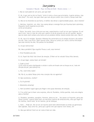 Seminário J. Macedo – Peça: As Filhas do Dodô – Roteiro cinema – v. 1
       I. Mas se você pode ter um carro, por que não?

       D. Ah, é que nem se diz no Ceará: "sorte é como a chuva que principeia. A gente almoça, mas
       não cheia”. Pra você, isso quer dizer que num dá pra contar com a sorte o tempo todo não!

       G. Mas se tá chovendo na sua horta, é melhor não deixar a oportunidade passar, não é mesmo?

       L. Meninas, respirem, um, dois, isso,vamos deixar a energia fluir pra ficarmos bem calminhas.
       Enquanto vocês respiram eu já volto.
       (Lívia sai do palco)

       I. Dulce, faz assim, leva o brie pra sua casa, experimenta e você vai ver que é gostoso. Eu sei
       que é caro, mas é o tipo de coisa que a gente se dá de presente de vez em quando. Aposto
       que às vezes você compra uma marca ou um produto melhor mesmo sendo mais caro. Não é?

       D. Ah, isso é lá verdade. Quando o Robinho faz aniversário eu só compro do bom e do melhor
       pra ele. Vale o sacrifício, sabe? (pausa) Aliás, deixa eu contar pra vocês a última felicidade
       que esse menino me deu. Ele passou na faculdade!

       G. Ai que notícia boa!

       Dd. Meus parabéns! Que orgulho! Puxou o avô, esse menino!

       I. Viva! Parabéns pra ele.

       D. Ai, fiquei tão feliz! Até chorei de emoção. O Robi vai ter estudo! Estou feliz demais.

       G. Ai que legal, vamos fazer um brinde?

       I. Cadê a Lívia?
       (Lívia volta ao palco desligando o celular e solta um brado com os braços no ar, indo em
       direção do pai, para abraçá-lo)

       L. Pai, você tinha razão!

       Dd. Rá-rá, eu sabia! Desse jeito meu coração não vai agüentar!

       D. Que aconteceu, mulher?

       L. Eu tô grávida!

       I. Absolutely amazing!

       L. Nem acredito! Liguei agora pro Roger e ele quase desmaiou de emoção.

       G. E eu achei que ia fazer uma surpresa, olha só. Parabéns, minha querida, mais uma alegria
       para a família!

       G. Parabéns, parabéns, parabéns. Hummm, deixa eu ver... Vai nascer no friozinho, perto das
       festas juninas, a gente pode fazer uns docinhos caseiros de lembrancinha, olha que legal! Se
       for menina, maria mole. Se for menino, pé de moleque.

       L. Hum.... Pode ser. Ele vai ser um taurino assim bem determinado ou então um geminiano
       bem agitado. Seja como for, pena que a gente tem que esperar nove meses, né?

       G. Mas que delícia! Você vai ver como é bom ser mãe.


26/7/2010                                                                                            36
 