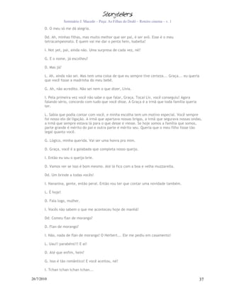 Seminário J. Macedo – Peça: As Filhas do Dodô – Roteiro cinema – v. 1
       D. O meu só me dá alegria.

       Dd. Ah, minhas filhas, mas muito melhor que ser pai, é ser avô. Esse é o meu
       tetracampeonato. E quem vai me dar o penta hein, Isabella?

       I. Not yet, pai, ainda não. Uma surpresa de cada vez, né?

       G. E o nome, já escolheu?

       D. Mas já?

       L. Ah, ainda não sei. Mas tem uma coisa de que eu sempre tive certeza... Graça... eu queria
       que você fosse a madrinha do meu bebê.

       G. Ah, não acredito. Não sei nem o que dizer, Lívia.

       I. Pela primeira vez você não sabe o que falar, Graça. Tocaí Lív, você conseguiu! Agora
       falando sério, concordo com tudo que você disse. A Graça é a irmã que toda família queria
       ter.

       L. Sabia que podia contar com você, e minha escolha tem um motivo especial. Você sempre
       foi nosso elo de ligação. A irmã que apartava nossas brigas, a irmã que segurava nossas ondas,
       a irmã que sempre estava lá para o que desse e viesse. Se hoje somos a família que somos,
       parte grande é mérito do pai e outra parte é mérito seu. Queria que o meu filho fosse tão
       legal quanto você.

       G. Lógico, minha querida. Vai ser uma honra pra mim.

       D. Graça, você é a goiabada que completa nosso queijo.

       I. Então eu sou o queijo brie.

       D. Vamos ver se isso é bom mesmo. Até lá fico com a boa e velha muzzarella.

       Dd. Um brinde a todas vocês!

       I. Nananina, gente, então peraí. Então vou ter que contar uma novidade também.

       L. É hoje!

       D. Fala logo, mulher.

       I. Vocês não sabem o que me aconteceu hoje de manhã!

       Dd: Comeu flan de morango?

       D. Flan de morango?

       I. Não, nada de flan de morango! O Herbert... Ele me pediu em casamento!

       L. Uau!! parabéns!!! E aí!

       D. Até que enfim, hein?

       G. Isso é tão romântico! E você aceitou, né?

       I. Tchan tchan tchan tchan...

26/7/2010                                                                                          37
 