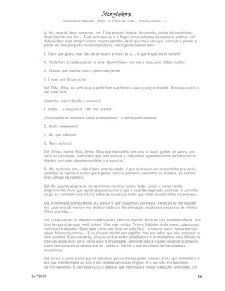 Seminário J. Macedo – Peça: As Filhas do Dodô – Roteiro cinema – v. 1


       L. Ah, pára de fazer suspense, vai. É tão gostoso brincar de casinha, cuidar do maridinho,
       fazer comida pra ele... Tudo bem que eu e o Roger somos adeptos da culinária pratica, né?
       Mas eu faço tudo sempre com o mesmo carinho. Acho que você tem que começar a pensar a
       partir de uma pergunta muito importante. Você gosta mesmo dele?

       I. Claro que gosto, mas não sei se essa é a hora certa... O que é que vocês acham?

       G. Toda hora é certa quando se ama. Quem falava isso era a nossa avó. Sábia mulher.

       D. Óoooo, que marido bom a gente não perde.

       I. E você pai? O que acha?

       Dd. Olha, filha, eu acho que a gente tem que fazer o que o coração manda. O que eu quero é
       ver você feliz.

       (Isabella respira fundo e conclui:)

       I. Então... a resposta é I DO! Vou aceitar!

       (Graça puxa as palmas e todos acompanham – e quem pode assovia)

       G. Muito beeeeeem!

       L. Rá, que máximo!

       D. Tava na hora!

       Dd. Ótimo, minha filha, ótimo. Olha que maravilha, em uma só noite ganhei um genro, um
       neto na faculdade, outro neto que vem vindo e a companhia agradabilíssima de todas vocês.
       Alguém tem mais alguma novidade pra anunciar?

       D. Ah, eu tenho sim... não é bem uma novidade, é que eu trouxe um presentinho pra vocês.
       (entrega as copias) É a foto que a gente tirou na primeira comunhão da Isabella, eu sempre
       levo comigo na carteira.

       Dd. Ah, quanta alegria de ver as minhas meninas assim, todas juntas e conversando
       alegremente. Acho que agora já posso contar o que é essa tão esperada surpresa. A caminho
       daqui eu comentei com a Lívia sobre as mudanças todas que estão acontecendo na empresa.

       Dd. A novidade que eu tenho pra contar é que (suspense) para essa transição eu me inspirei
       em cada uma de vocês e vou dedicar cada um dos principais produtos a cada uma de minhas
       filhas queridas...

       Dd. Dulce nasceu na mesma cidade que eu, tem um espírito forte de luta e sobrevivência. Não
       tem temporal ao qual você, minha filha, não resista. Teve o Robinho ainda jovem, passou por
       muitas dificuldades – Deus sabe como não deve ter sido fácil – e mesmo assim nunca aceitou
       ajuda financeira minha... E eu sei que não foi por orgulho, mas por saber que iria conseguir se
       virar sozinha. E estava certa, porque você é muito batalhadora e os momentos mais difíceis te
       fizeram ainda mais forte. Hoje você é organizada, administradora e sabe valorizar o dinheiro
       como nenhuma outra pessoa que eu conheço. Você é o que eu chamo de batalhadora
       econômica.

       Dd. Graça é como a raiz que dá estrutura para o tronco poder crescer. É ela que alimenta e é
       ela que prende todos ao solo e nos lembra de nossas origens. E o seu solo é o brasileiro,
       definitivamente. É com essa cultura popular que ela mistura nossas tradições familiares. Em

26/7/2010                                                                                           38
 