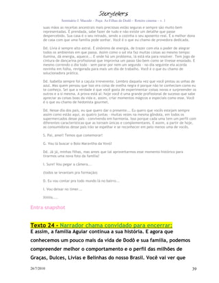 Seminário J. Macedo – Peça: As Filhas do Dodô – Roteiro cinema – v. 1
       suas mãos as receitas ancestrais mais preciosas estão seguras e sempre são muito bem
       representadas. É prendada, sabe fazer de tudo e não existe um detalhe que passe
       despercebido. Sua casa é o seu reinado, sendo a cozinha o seu aposento real. É a melhor dona
       de casa com que uma família pode sonhar. Você é o que eu chamo de provedora dedicada.

       Dd. Lívia é sempre alto astral. É sinônimo de energia, de trazer com ela o poder de alegrar
       todos os ambientes em que passa. Assim como o sol ela faz muitas coisas ao mesmo tempo:
       ilumina, dá energia, aquece... E onde há um problema, lá está ela para resolver. Tem jogo de
       cintura de dançarina profissional que improvisa um passo tão bem como se tivesse ensaiado. E
       mesmo correndo o dia todo – sem parar por nem um segundo - no dia seguinte ela acorda
       novinha em folha, revigorada para mais um dia de trabalho. Você é o que eu chamo de
       solucionadora prática.

       Dd. Isabella sempre foi a caçula irreverente. Lembro daquela vez que você pintou as unhas de
       azul. Mas quem pensou que isso era coisa de ovelha negra é porque não te conheciam como eu
       te conheço. Sei que a verdade é que você gosta de experimentar coisas novas e surpreender os
       outros e a si mesma. A prova está aí: hoje você é uma grande profissional de sucesso que sabe
       apreciar as coisas boas da vida e, assim, criar momentos mágicos e especiais como esse. Você
       é o que eu chamo de hedonista gourmet.

       Dd. Nesse dia dos pais, eu que quero dar o presente... Eu quero que vocês estejam sempre
       assim como estão aqui, as quatro juntas – muitas vezes na mesma gôndola, em todos os
       supermercados desse país – convivendo em harmonia. Isso porque cada uma tem um perfil com
       diferentes características que as tornam únicas e complementares. E assim, a partir de hoje,
       as consumidoras desse país irão se espelhar e se reconhecer em pelo menos uma de vocês.

       S. Pai, amei! Temos que comemorar!

       G. Vou lá buscar o Bolo Maravilha da Vovó!

       Dd. Já já, minhas filhas, mas antes que tal aproveitarmos esse momento histórico para
       tirarmos uma nova foto da família?

       I. Sure! Vou pegar a câmera...

       (todos se levantam pra formação)

       D. Eu vou contar pra todo mundo lá no bairro...

       I. Vou deixar no timer...

       Xiiiiiis....

Entra snapshot


Texto 24 - Narrador chama convidado para encerrar:
E assim, a família Aguiar continua a sua história. E agora que
conhecemos um pouco mais da vida de Dodô e sua família, podemos
compreender melhor o comportamento e o perfil das milhões de
Graças, Dulces, Lívias e Belinhas do nosso Brasil. Você vai ver que

26/7/2010                                                                                        39
 