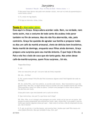 Seminário J. Macedo – Peça: As Filhas do Dodô – Roteiro cinema – v. 1
       P.Não posso! Aqui dentro não pode nem atender celular, nem sair no meio da apresentação e
       muito menos comer!

       G.Tá, então me liga depois.

       P.Te ligo no intervalo, tchau, tchau.



Texto 2 – Narrador abre:
Essa aqui é a Graça. Graça adora acordar cedo. Bem, na verdade, nem
tanto assim, mas o costume de todo santo dia acabou indo parar
também no fim de semana. Mas ela não fica aborrecida, não, pelo
contrário. Graça faz questão de agradar sua família e preparar todos
os dias um café da manhã artesanal, cheio de delícias bem brasileiras.
Nesta manhã de domingo, enquanto seus filhos ainda dormem, Graça
prepara uma surpresa para seu marido Antonio. É que hoje é Dia dos
Pais e ela fez o bolo de coco que ele tanto gosta. Mas antes desse
café-da-manhã-surpresa, quem ficou surpresa...foi ela.

       Toque fixo Graça

       D. Alô

       Uma voz masculina (em off / do outro lado da linha) responde:

       DD. Alô... Oi filha!

       D. Pai, quanto tempo! Feliz Dia dos Pais! Aconteceu alguma coisa? Você ligando tão cedo no
       domingo...

       DD. Ah, minha filha, você me conhece, eu acordo cedo mesmo. Meus funcionários é que não
       gostam disso. Mas olha, eu liguei porque hoje eu acordei com uma saudade enorme das minhas
       filhas queridas e quero ver todas as quatro. Comprei uma passagem e estou indo aí passar o
       Dia dos Pais com vocês.

       Graça pára tudo o que está fazendo com o susto da notícia

       D. Que notícia boa, meu pai! E a que horas você chega?

       DD. Olha, filha, eu só consegui uma passagem pra tarde, então vai ter que ser um jantar. Até
       porque eu estou preparando uma surpresa pra vocês, sabe, minha filha, e pra poder ir praí eu
       tenho que resolver algumas coisas por aqui... Sabe como é corrida a vida de empresário do seu
       pai, não é mesmo?

       D. É, pai, eu sei sim, é corrida mesmo, nem precisa falar. Acabou que cada filha nasceu em
       uma cidade diferente. Mas que novidade é essa, hein, pai?
26/7/2010                                                                                           4
 