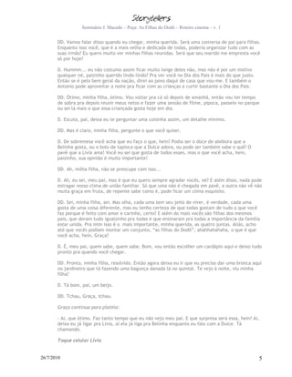 Seminário J. Macedo – Peça: As Filhas do Dodô – Roteiro cinema – v. 1


       DD. Vamos falar disso quando eu chegar, minha querida. Será uma conversa de pai para filhas.
       Enquanto isso você, que é a mais velha e dedicada de todas, poderia organizar tudo com as
       suas irmãs? Eu quero muito ver minhas filhas reunidas. Será que seu marido me empresta você
       só por hoje?

       D. Hummm... eu não costumo assim ficar muito longe deles não, mas não é por um motivo
       qualquer né, paizinho querido lindo-lindo? Pra ver você no Dia dos Pais é mais do que justo.
       Então se é pelo bem geral da nação, direi ao povo daqui de casa que vou-me. E também o
       Antonio pode aproveitar a noite pra ficar com as crianças e curtir bastante o Dia dos Pais.

       DD. Ótimo, minha filha, ótimo. Vou voltar pra cá só depois de amanhã, então vou ter tempo
       de sobra pra depois reunir meus netos e fazer uma sessão de filme, pipoca, passeio no parque
       ou sei lá mais o que essa criançada gosta hoje em dia.

       D. Escuta, pai, deixa eu te perguntar uma coisinha assim, um detalhe mínimo.

       DD. Mas é claro, minha filha, pergunte o que você quiser.

       D. De sobremesa você acha que eu faço o que, hein? Podia ser o doce de abóbora que a
       Belinha gosta, ou o bolo de tapioca que a Dulce adora, ou pode ser também sabe o quê? O
       pavê que a Lívia ama! Você eu sei que gosta de todos esses, mas o que você acha, hein,
       paizinho, sua opinião é muito importante!

       DD. Ah, milha filha, não se preocupe com isso...

       D. Ah, eu sei, meu pai, mas é que eu quero sempre agradar vocês, né? E além disso, nada pode
       estragar nosso clima de união familiar. Só que uma não é chegada em pavê, a outra não vê não
       muita graça em fruta, de repente sabe como é, pode ficar um clima esquisito.

       DD. Sei, minha filha, sei. Mas olha, cada uma tem seu jeito de viver, é verdade, cada uma
       gosta de uma coisa diferente, mas eu tenho certeza de que todas gostam de tudo o que você
       faz porque é feito com amor e carinho, certo? E além do mais vocês são filhas dos mesmos
       pais, que deram tudo igualzinho pra todas e que ensinaram pra todas a importância da família
       estar unida. Pra mim isso é o mais importante, minha querida, as quatro juntas. Aliás, acho
       até que vocês podiam montar um conjunto, “as filhas do Dodô”, ahahhahahaha, o que é que
       você acha, hein, Graça?

       D. É, meu pai, quem sabe, quem sabe. Bom, vou então escolher um cardápio aqui e deixo tudo
       pronto pra quando você chegar.

       DD. Pronto, minha filha, resolvido. Então agora deixa eu ir que eu preciso dar uma bronca aqui
       no jardineiro que tá fazendo uma bagunça danada lá no quintal. Te vejo à noite, viu minha
       filha?

       D. Tá bom, pai, um beijo.

       DD. Tchau, Graça, tchau.

       Graça continua para platéia:

       - Ai, que ótimo. Faz tanto tempo que eu não vejo meu pai. E que surpresa será essa, hein? Ai,
       deixa eu já ligar pra Lívia, aí ela já liga pra Belinha enquanto eu falo com a Dulce. Tá
       chamando.

       Toque celular Lívia


26/7/2010                                                                                             5
 