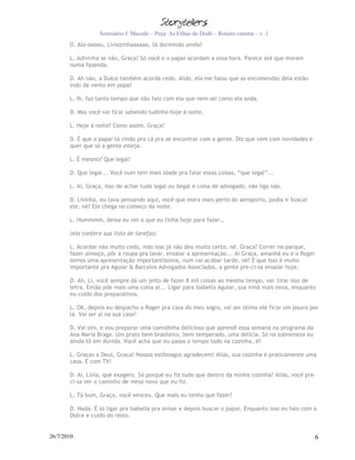 Seminário J. Macedo – Peça: As Filhas do Dodô – Roteiro cinema – v. 1
       D. Alo-oooou, Líviazinhaaaaaa, tá dormindo ainda?

       L. Adivinha se não, Graça! Só você e o papai acordam a essa hora. Parece até que moram
       numa fazenda.

       D. Ah não, a Dulce também acorda cedo. Aliás, ela me falou que as encomendas dela estão
       indo de vento em popa!

       L. Ih, faz tanto tempo que não falo com ela que nem sei como ela anda.

       D. Mas você vai ficar sabendo tudinho hoje à noite.

       L. Hoje à noite? Como assim, Graça?

       D. É que o papai tá vindo pra cá pra se encontrar com a gente. Diz que vem com novidades e
       quer que só a gente esteja.

       L. É mesmo? Que legal!

       D. Que legal... Você num tem mais idade pra falar essas coisas, “que legal”...

       L. Ai, Graça, isso de achar tudo legal ou ilegal é coisa de advogado, não liga não.

       D. Livinha, eu tava pensando aqui, você que mora mais perto do aeroporto, podia ir buscar
       ele, né? Ele chega no começo da noite.

       L. Hummmm, deixa eu ver o que eu tinha hoje para fazer…

       (ela confere sua lista de tarefas)

       L. Acordar não muito cedo, mas isso já não deu muito certo, né, Graça? Correr no parque,
       fazer almoço, pôr a roupa pra lavar, ensaiar a apresentação... Ai Graça, amanhã eu e o Roger
       temos uma apresentação importantíssima, num vai acabar tarde, né? É que isso é muito
       importante pra Aguiar & Barcelos Advogados Associados, a gente pre-ci-sa ensaiar hoje.

       D. Ah, Li, você sempre dá um jeito de fazer 8 mil coisas ao mesmo tempo, vai tirar isso de
       letra. Então põe mais uma coisa aí... Ligar para Isabella Aguiar, sua irmã mais nova, enquanto
       eu cuido dos preparativos.

       L. OK, depois eu despacho o Roger pra casa do meu sogro, vai ser ótimo ele ficar um pouco por
       lá. Vai ser aí na sua casa?

       D. Vai sim, e vou preparar uma comidinha deliciosa que aprendi essa semana no programa da
       Ana Maria Braga. Um prato bem brasileiro, bem temperado, uma delícia. Só na sobremesa eu
       ainda tô em dúvida. Você acha que eu passo o tempo todo na cozinha, é?

       L. Graças a Deus, Graça! Nossos estômagos agradecem! Aliás, sua cozinha é praticamente uma
       casa. E com TV!

       D. Ai, Lívia, que exagero. Só porque eu fiz tudo que dentro da minha cozinha? Aliás, você pre-
       ci-sa ver o caminho de mesa novo que eu fiz.

       L. Tá bom, Graça, você venceu. Que mais eu tenho que fazer?

       D. Nada. É só ligar pra Isabella pra avisar e depois buscar o papai. Enquanto isso eu falo com a
       Dulce e cuido do resto.


26/7/2010                                                                                             6
 