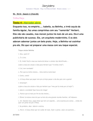 Seminário J. Macedo – Peça: As Filhas do Dodô – Roteiro cinema – v. 1


9h – 9h10 - Sketch 2 (7min30)

Trilha Peça

Texto 4 – Narrador abre:
Enquanto isso, no empório.... Isabella, ou Belinha, a irmã caçula da
família Aguiar, faz umas comprinhas com seu “namorido” Herbert.
Eles não são casados, mas moram juntos há mais de um ano. Ela é uma
publicitária de sucesso. Ele, um arquiteto moderninho. E os dois
adoram saborear juntos um belo prato. Hoje, a Belinha vai cozinhar
pra ele. Diz que vai preparar uma massa com seu toque especial.

       Toque celular Belinha

       I. Alou, quem é?

       L. É a Lívia.

       I. Oi, linda! Você e essa sua mania de deixar o celular não identificado...

       (cobre a boca do celular e fala para Herbert que “é minha irmã”)

       I. E aí, tem novidade?

       L. Pior que eu tenho mesmo... Uma notícia muito boa!

       I. Conta, conta!

       L. A Graça disse que papai vem pra cá hoje passar o dia dos pais com a gente!

       I. Amazing!!!

       (cobre a boca do celular e fala pra Herbert que “meu pai tá vindo pra cá hoje!”)

       I. Adorei a novidade! Que horas ele chega?

       L. Parece que só mais pro fim do dia mesmo...

       I. Ótimo! Já estava mais do que na hora de uma grande reunião familiar, né? Adoooro.

       L. Ah, falando nisso, papai disse que tem um segredo... uma surpresa pra contar... então ele
       quer um jantar de pai e filhas.

       I. No problem, dear. Adorei a notícia.

       L. Pois é. A Graça disse que vai cuidar de tudo, fazer o jantar, assar uns quitutes...


26/7/2010                                                                                             8
 