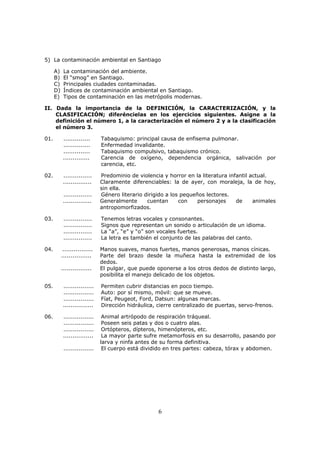6
5) La contaminación ambiental en Santiago
A) La contaminación del ambiente.
B) El “smog” en Santiago.
C) Principales ciudades contaminadas.
D) Índices de contaminación ambiental en Santiago.
E) Tipos de contaminación en las metrópolis modernas.
II. Dada la importancia de la DEFINICIÓN, la CARACTERIZACIÓN, y la
CLASIFICACIÓN; diferéncielas en los ejercicios siguientes. Asigne a la
definición el número 1, a la caracterización el número 2 y a la clasificación
el número 3.
01. .............. Tabaquismo: principal causa de enfisema pulmonar.
.............. Enfermedad invalidante.
.............. Tabaquismo compulsivo, tabaquismo crónico.
.............. Carencia de oxígeno, dependencia orgánica, salivación por
carencia, etc.
02. ............... Predominio de violencia y horror en la literatura infantil actual.
............... Claramente diferenciables: la de ayer, con moraleja, la de hoy,
sin ella.
............... Género literario dirigido a los pequeños lectores.
............... Generalmente cuentan con personajes de animales
antropomorfizados.
03. ............... Tenemos letras vocales y consonantes.
............... Signos que representan un sonido o articulación de un idioma.
............... La “a”, “e” y “o” son vocales fuertes.
............... La letra es también el conjunto de las palabras del canto.
04. ................ Manos suaves, manos fuertes, manos generosas, manos cínicas.
................ Parte del brazo desde la muñeca hasta la extremidad de los
dedos.
................ El pulgar, que puede oponerse a los otros dedos de distinto largo,
posibilita el manejo delicado de los objetos.
05. ................ Permiten cubrir distancias en poco tiempo.
................ Auto: por sí mismo, móvil: que se mueve.
................ Fíat, Peugeot, Ford, Datsun: algunas marcas.
................ Dirección hidráulica, cierre centralizado de puertas, servo-frenos.
06. ................ Animal artrópodo de respiración tráqueal.
................ Poseen seis patas y dos o cuatro alas.
................ Ortópteros, dípteros, himenópteros, etc.
................ La mayor parte sufre metamorfosis en su desarrollo, pasando por
larva y ninfa antes de su forma definitiva.
................ El cuerpo está dividido en tres partes: cabeza, tórax y abdomen.
 