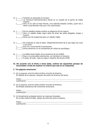 9
3) (_____) También es apreciada en Europa.
(_____) La literatura latinoamericana actual es un orgullo de la gente de habla
hispana.
(_____) Pero no es sólo el Viejo Mundo, sino además Estados Unidos, quien lee a
María Luisa Bombal más que a los coterráneos.
4) (_____) De los caballos árabes prefiero la elegancia de los negros.
(_____) Pero un caballo árabe negro debe de tener las patas delgadas, largas y
fuertes.
(_____) Otras son las exigencias para un caballo inglés.
5) (_____) Sin embargo la vida es bella, independientemente de lo que digan los unos
y los otros.
(_____) Vivir es ir acumulando frustraciones.
(_____) Dicha sentencia no es compartida por todos los psicólogos.
6) (_____) La NASA elude hablar de la existencia de los OVNIS.
(_____) Pese a innumerables testimonios, se mantiene el mutismo
(_____) A pesar de todo, nada es seguro respecto del asunto OVNI.
II. De acuerdo con el título o tema dado, ordene las siguientes parejas de
enunciados y trate de explicar el criterio que usó en su respuesta.
I. “Un gigante americano”
1) A) La sequoia, enorme árbol conífero oriundo de América.
B) Hábitat de la sequoia: bosques del oeste de América del Norte.
Orden:..........................................................................................................
Justificación:..................................................................................................
2) A) La sequoia, enorme árbol conífero oriundo de América.
B) Árboles autóctonos del continente americano.
Orden:..........................................................................................................
Justificación:..................................................................................................
3) A) Actualmente protegida dentro de reservas forestales.
B) La tala indiscriminada: peligro de extinción para la especie.
Orden:..........................................................................................................
Justificación:..................................................................................................
 