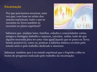 Encarnação
 Por que precisamos encarnar, uma
 vez que, com base no relato dos
 autores espirituais, tudo o que se
 encontra na Terra também se
 encontra no plano espiritual?

 Sabemos que existem lares, famílias, cidades e comunidades várias,
 amigos e inimigos, trabalho e repouso, veículos, enfim, tudo de que
 alguém necessita para ter uma vida igual àquela que se passa na Terra.
 Sendo possível lá, como cá, praticar a reforma íntima e evoluir pelo
 estudo sério e pelo trabalho dedicado e amoroso.

Sabemos também que é no estado espiritual que o Espírito colhe os
frutos do progresso realizado pelo trabalho da encarnação;
 
