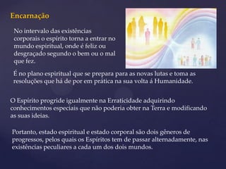 Encarnação
 No intervalo das existências
 corporais o espírito torna a entrar no
 mundo espiritual, onde é feliz ou
 desgraçado segundo o bem ou o mal
 que fez.
 É no plano espiritual que se prepara para as novas lutas e toma as
 resoluções que há de por em prática na sua volta á Humanidade.


O Espírito progride igualmente na Erraticidade adquirindo
conhecimentos especiais que não poderia obter na Terra e modificando
as suas ideias.

Portanto, estado espiritual e estado corporal são dois gêneros de
progressos, pelos quais os Espíritos tem de passar alternadamente, nas
existências peculiares a cada um dos dois mundos.
 