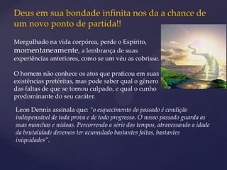Deus em sua bondade infinita nos da a chance de
um novo ponto de partida!!
Mergulhado na vida corpórea, perde o Espírito,
momentaneamente, a lembrança de suas
experiências anteriores, como se um véu as cobrisse.

O homem não conhece os atos que praticou em suas
existências pretéritas, mas pode saber qual o gênero
das faltas de que se tornou culpado, e qual o cunho
predominante do seu caráter.

Leon Dennis assinala que: “o esquecimento do passado é condição
indispensável de toda prova e de todo progresso. O nosso passado guarda as
suas manchas e nódoas. Percorrendo a série dos tempos, atravessando a idade
da brutalidade devemos ter acumulado bastantes faltas, bastantes
iniquidades”.
 