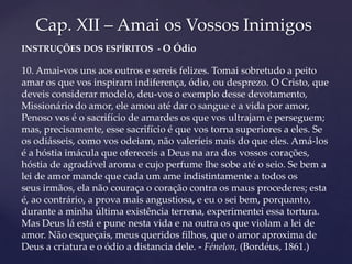 Cap. XII – Amai os Vossos Inimigos
INSTRUÇÕES DOS ESPÍRITOS - O Ódio

10. Amai-vos uns aos outros e sereis felizes. Tomai sobretudo a peito
amar os que vos inspiram indiferença, ódio, ou desprezo. O Cristo, que
deveis considerar modelo, deu-vos o exemplo desse devotamento,
Missionário do amor, ele amou até dar o sangue e a vida por amor,
Penoso vos é o sacrifício de amardes os que vos ultrajam e perseguem;
mas, precisamente, esse sacrifício é que vos torna superiores a eles. Se
os odiásseis, como vos odeiam, não valeríeis mais do que eles. Amá-los
é a hóstia imácula que ofereceis a Deus na ara dos vossos corações,
hóstia de agradável aroma e cujo perfume lhe sobe até o seio. Se bem a
lei de amor mande que cada um ame indistintamente a todos os
seus irmãos, ela não couraça o coração contra os maus procederes; esta
é, ao contrário, a prova mais angustiosa, e eu o sei bem, porquanto,
durante a minha última existência terrena, experimentei essa tortura.
Mas Deus lá está e pune nesta vida e na outra os que violam a lei de
amor. Não esqueçais, meus queridos filhos, que o amor aproxima de
Deus a criatura e o ódio a distancia dele. - Fénelon, (Bordéus, 1861.)
 