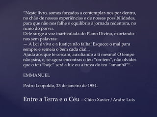 “Neste livro, somos forçados a contemplar-nos por dentro,
no chão de nossas experiências e de nossas possibilidades,
para que não nos falhe o equilíbrio à jornada redentora, no
rumo do porvir.
Dele surge a voz inarticulada do Plano Divino, exortando-
nos sem palavras:
— A Lei é viva e a Justiça não falha! Esquece o mal para
sempre e semeia o bem cada dia!...
Ajuda aos que te cercam, auxiliando a ti mesmo! O tempo
não pára, e, se agora encontras o teu “on­tem”, não olvides
que o teu “hoje” será a luz ou a treva do teu “amanhã”!...

EMMANUEL

Pedro Leopoldo, 23 de janeiro de 1954.


Entre a Terra e o Céu – Chico Xavier / Andre Luis
 
