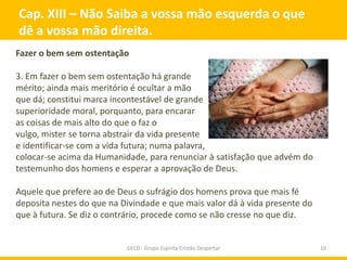 Cap. XIII – Não Saiba a vossa mão esquerda o que
dê a vossa mão direita.
Fazer o bem sem ostentação

3. Em fazer o bem sem ostentação há grande
mérito; ainda mais meritório é ocultar a mão
que dá; constitui marca incontestável de grande
superioridade moral, porquanto, para encarar
as coisas de mais alto do que o faz o
vulgo, mister se torna abstrair da vida presente
e identificar-se com a vida futura; numa palavra,
colocar-se acima da Humanidade, para renunciar à satisfação que advém do
testemunho dos homens e esperar a aprovação de Deus.

Aquele que prefere ao de Deus o sufrágio dos homens prova que mais fé
deposita nestes do que na Divindade e que mais valor dá à vida presente do
que à futura. Se diz o contrário, procede como se não cresse no que diz.


                           GECD - Grupo Espírita Cristão Despertar           10
 