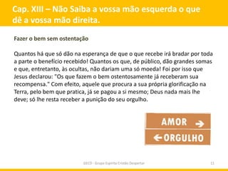 Cap. XIII – Não Saiba a vossa mão esquerda o que
dê a vossa mão direita.
Fazer o bem sem ostentação

Quantos há que só dão na esperança de que o que recebe irá bradar por toda
a parte o benefício recebido! Quantos os que, de público, dão grandes somas
e que, entretanto, às ocultas, não dariam uma só moeda! Foi por isso que
Jesus declarou: "Os que fazem o bem ostentosamente já receberam sua
recompensa." Com efeito, aquele que procura a sua própria glorificação na
Terra, pelo bem que pratica, já se pagou a si mesmo; Deus nada mais lhe
deve; só lhe resta receber a punição do seu orgulho.




                          GECD - Grupo Espírita Cristão Despertar         11
 