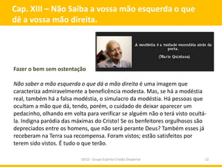 Cap. XIII – Não Saiba a vossa mão esquerda o que
dê a vossa mão direita.




Fazer o bem sem ostentação

Não saber a mão esquerda o que dá a mão direita é uma imagem que
caracteriza admiravelmente a beneficência modesta. Mas, se há a modéstia
real, também há a falsa modéstia, o simulacro da modéstia. Há pessoas que
ocultam a mão que dá, tendo, porém, o cuidado de deixar aparecer um
pedacinho, olhando em volta para verificar se alguém não o terá visto ocultá-
la. Indigna paródia das máximas do Cristo! Se os benfeitores orgulhosos são
depreciados entre os homens, que não será perante Deus? Também esses já
receberam na Terra sua recompensa. Foram vistos; estão satisfeitos por
terem sido vistos. É tudo o que terão.

                           GECD - Grupo Espírita Cristão Despertar          12
 