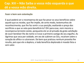Cap. XIII – Não Saiba a vossa mão esquerda o que
dê a vossa mão direita.
Fazer o bem sem ostentação

E qual poderá ser a recompensa do que faz pesar os seus benefícios sobre
aquele que os recebe, que lhe impõe, de certo modo, testemunhos de
reconhecimento, que lhe faz sentir a sua posição, exaltando o preço dos
sacrifícios a que se vota para beneficiá-lo? Oh! para esse, nem mesmo a
recompensa terrestre existe, porquanto ele se vê privado da grata satisfação
de ouvir bendizer-lhe do nome e é esse o primeiro castigo do seu orgulho. As
lágrimas que seca por vaidade, em vez de subirem ao Céu, recaíram sobre o
coração do aflito e o ulceraram. Do bem que praticou nenhum proveito lhe
resulta, pois que ele o deplora, e todo benefício deplorado é moeda falsa e
sem valor.




                          GECD - Grupo Espírita Cristão Despertar          13
 