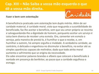 Cap. XIII – Não Saiba a vossa mão esquerda o que
dê a vossa mão direita.
Fazer o bem sem ostentação

A beneficência praticada sem ostentação tem duplo mérito. Além de ser
caridade material, é caridade moral, visto que resguarda a suscetibilidade do
beneficiado, faz-lhe aceitar o benefício, sem que seu amor-próprio se ressinta
e salvaguardando-lhe a dignidade de homem, porquanto aceitar um serviço é
coisa bem diversa de receber uma esmola. Ora, converter em esmola o
serviço, pela maneira de prestá-lo, é humilhar o que o recebe, e, em
humilhar a outrem, há sempre orgulho e maldade. A verdadeira caridade, ao
contrário, é delicada e engenhosa no dissimular o benefício, no evitar até as
simples aparências capazes de melindrar, dado que todo atrito moral
aumenta o sofrimento que se origina da necessidade.
Ela sabe encontrar palavras brandas e afáveis que colocam o beneficiado à
vontade em presença do benfeitor, ao passo que a caridade orgulhosa o
esmaga.

                           GECD - Grupo Espírita Cristão Despertar          14
 