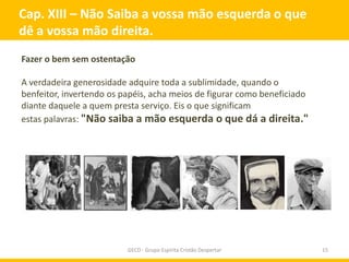 Cap. XIII – Não Saiba a vossa mão esquerda o que
dê a vossa mão direita.
Fazer o bem sem ostentação

A verdadeira generosidade adquire toda a sublimidade, quando o
benfeitor, invertendo os papéis, acha meios de figurar como beneficiado
diante daquele a quem presta serviço. Eis o que significam
estas palavras: "Não saiba a mão esquerda o que dá a direita."




                          GECD - Grupo Espírita Cristão Despertar         15
 
