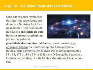 Cap. IV – Da pluralidade das Existências.

Uma das maiores revelações
dos Espíritos superiores, que
ditaram a Doutrina Espírita a
Allan Kardec, sem sombra de
dúvida, é a existência de vida
humana em outros planetas;
por outras palavras:
pluralidade dos mundos habitados, que é um dos cinco
princípios básicos da Doutrina Espírita. Essa questão é
tratada, especialmente, em O Livro dos Espíritos (perguntas
55 a 58, 172 a 188 e 234 a 236) e em O Evangelho Segundo o
Espiritismo (Capítulo III – Há Muitas Moradas na Casa de meu
Pai).
                     GECD - Grupo Espírita Cristão Despertar   4
 