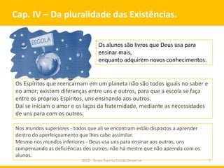 Cap. IV – Da pluralidade das Existências.

                                     Os alunos são livros que Deus usa para
                                     ensinar mais,
                                     enquanto adquirem novos conhecimentos.


Os Espíritos que reencarnam em um planeta não são todos iguais no saber e
no amor; existem diferenças entre uns e outros, para que a escola se faça
entre os próprios Espíritos, uns ensinando aos outros.
Daí se iniciam o amor e os laços da fraternidade, mediante as necessidades
de uns para com os outros.

Nos mundos superiores - todos que ali se encontram estão dispostos a aprender
dentro do aperfeiçoamento que lhes cabe assimilar.
Mesmo nos mundos inferiores - Deus usa uns para ensinar aos outros, uns
compensando as deficiências dos outros; não há mestre que não aprenda com os
alunos.
                           GECD - Grupo Espírita Cristão Despertar              7
 