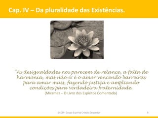 Cap. IV – Da pluralidade das Existências.




 “As desigualdades nos parecem de relance, a falta de
  harmonia, mas não é: é o amor vencendo barreiras
     para amar mais, fazendo justiça e ampliando
       condições para verdadeira fraternidade.
            (Miramez – O Livro dos Espíritos Comentado)



                   GECD - Grupo Espírita Cristão Despertar   8
 