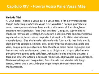 11
Capítulo XIV - Honrai Vosso Pai e Vossa Mãe
Piedade filial
4. Deus disse: "Honrai a vosso pai e a vossa mãe, a fim de viverdes longo
tempo na terra que o Senhor vosso Deus vos dará." Por que promete ele
como recompensa a vida na Terra e não a vida celeste? A explicação se
encontra nestas palavras: “que Deus vos dará” , as quais, suprimidas na
moderna fórmula do Decálogo, lhe alteram o sentido. Para compreendermos
aqueles dizeres, temos de nos reportar à situação e às idéias dos hebreus
naquela época. Eles ainda nada sabiam da vida futura, não lhes indo a visão
além da vida corpórea. Tinham, pois, de ser impressionados mais pelo que
viam, do que pelo que não viam. Fala-lhes Deus então numa linguagem que
lhes estava mais ao alcance e, como se se dirigisse a crianças, põe-lhes em
perspectiva o que os pode satisfazer. Achavam-se eles ainda no deserto; a
terra que Deus lhes dará e a Terra da Promissão, objetivo das suas aspirações.
Nada mais desejavam do que isso; Deus lhes diz que viverão nela longo
tempo, isto é, que a possuirão por longo tempo, se observarem seus
mandamentos.
 