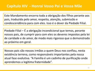 12
Capítulo XIV - Honrai Vosso Pai e Vossa Mãe
Este Mandamento encerra toda a obrigação dos filhos perante aos
pais, traduzida pelo amor, respeito, atenção, submissão e
condescendência para com eles. Isso é o dever da Piedade Filial.
Piedade Filial – É a obrigação incondicional que temos, perante
nossos pais, de cumprir para com eles os deveres impostos pela lei
de caridade e de amor, de modo mais rigoroso que o demonstrado
ao próximo em geral.
Nossos pais são nossos irmãos a quem Deus nos confiou, nesta
existência terrena, como responsáveis importantes pela nossa
atual fase evolutiva. “A Família é um cadinho de purificação onde
aprendemos a legítima fraternidade”.
 