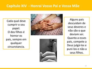 13
Capítulo XIV - Honrai Vosso Pai e Vossa Mãe
Cada qual deve
cumprir o seu
papel.
O dos filhos é
honrar os
pais, sempre em
qualquer
circunstancia.
Alguns pais
descuidam de
seus deveres e
não são o que
deviam ser.
Quanto a esses
pais, compete a
Deus julgá-los e
puni-los e não a
seus filhos.
 