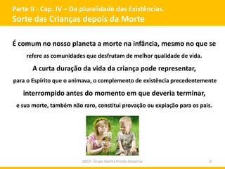 Parte II - Cap. IV – Da pluralidade das Existências.
Sorte das Crianças depois da Morte
GECD - Grupo Espírita Cristão Despertar 2
É comum no nosso planeta a morte na infância, mesmo no que se
refere as comunidades que desfrutam de melhor qualidade de vida.
A curta duração da vida da criança pode representar,
para o Espírito que o animava, o complemento de existência precedentemente
interrompido antes do momento em que deveria terminar,
e sua morte, também não raro, constitui provação ou expiação para os pais.
 