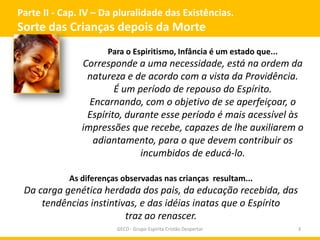 Parte II - Cap. IV – Da pluralidade das Existências.
Sorte das Crianças depois da Morte
GECD - Grupo Espírita Cristão Despertar 3
Para o Espiritismo, Infância é um estado que...
Corresponde a uma necessidade, está na ordem da
natureza e de acordo com a vista da Providência.
É um período de repouso do Espírito.
Encarnando, com o objetivo de se aperfeiçoar, o
Espírito, durante esse período é mais acessível às
impressões que recebe, capazes de lhe auxiliarem o
adiantamento, para o que devem contribuir os
incumbidos de educá-lo.
As diferenças observadas nas crianças resultam...
Da carga genética herdada dos pais, da educação recebida, das
tendências instintivas, e das idéias inatas que o Espírito
traz ao renascer.
 
