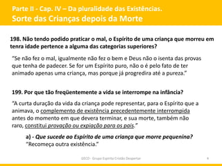 Parte II - Cap. IV – Da pluralidade das Existências.
Sorte das Crianças depois da Morte
GECD - Grupo Espírita Cristão Despertar 4
198. Não tendo podido praticar o mal, o Espírito de uma criança que morreu em
tenra idade pertence a alguma das categorias superiores?
“Se não fez o mal, igualmente não fez o bem e Deus não o isenta das provas
que tenha de padecer. Se for um Espírito puro, não o é pelo fato de ter
animado apenas uma criança, mas porque já progredira até a pureza.”
199. Por que tão freqüentemente a vida se interrompe na infância?
“A curta duração da vida da criança pode representar, para o Espírito que a
animava, o complemento de existência precedentemente interrompida
antes do momento em que devera terminar, e sua morte, também não
raro, constitui provação ou expiação para os pais.”
a) - Que sucede ao Espírito de uma criança que morre pequenina?
“Recomeça outra existência.”
 