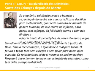 Parte II - Cap. IV – Da pluralidade das Existências.
Sorte das Crianças depois da Morte
GECD - Grupo Espírita Cristão Despertar 5
Se uma única existência tivesse o homem e
se, extinguindo-se-lhe ela, sua sorte ficasse decidida
para a eternidade, qual seria o mérito de metade do
gênero humano, da que morre na infância, para
gozar, sem esforços, da felicidade eterna e com que
direito se
acharia isenta das condições, às vezes tão duras, a que
se vê submetida a outra metade?Semelhante ordem de coisas não corresponderia à justiça de
Deus. Com a reencarnação, a igualdade é real para todos. O
futuro a todos toca sem exceção e sem favor para quem quer
que seja. Os retardatários só de si mesmos se podem queixar.
Forçoso é que o homem tenha o merecimento de seus atos, como
tem deles a responsabilidade.
 