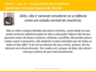 Parte II - Cap. IV – Da pluralidade das Existências.
Sorte das Crianças depois da Morte
GECD - Grupo Espírita Cristão Despertar 6
Aliás, não é racional considerar-se a infância
como um estado normal de inocência.
Não se vêem crianças dotadas dos piores instintos, numa idade em que
ainda nenhuma influência pode ter tido a educação? Alguns não há que
parecem trazer do berço a astúcia, a felonia, a perfídia, até pendor para o
roubo e para o assassínio, não obstante os bons exemplos que de todos os
lados se lhes dão? A lei civil as absorve de seus crimes, porque, diz ela,
obraram sem discernimento. Tem razão a lei, porque, de fato, elas obram
mais por instinto do que intencionalmente.
 