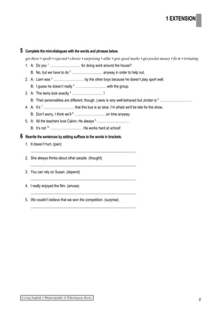5 Complete the mini-dialogues with the words and phrases below.
get there • spoilt • rejected • chores • surprising • alike • gets good marks • get pocket money • fit in • irritating
1. A: Do you 1.
……………………… for doing work around the house?
B: No, but we have to do 2.
……………………… anyway in order to help out.
2. A: Liam was 3.
……………………… by the other boys because he doesn’t play sport well.
B: I guess he doesn’t really 4.
……………………… with the group.
3. A: The twins look exactly 5.
……………………… !
B: Their personalities are different, though. Lewis is very well-behaved but Jordan is 6.
……………………… .
4. A: It’s 7.
……………………… that this bus is so slow. I’m afraid we’ll be late for the show.
B: Don’t worry. I think we’ll 8.
……………………… on time anyway.
5. A: All the teachers love Calvin. He always 9.
……………………… .
B: It’s not 10.
……………………… . He works hard at school!
6 Rewrite the sentences by adding suffixes to the words in brackets.
1. It doesn’t hurt. (pain)
.................................................................................................................
2. She always thinks about other people. (thought)
.................................................................................................................
3. You can rely on Susan. (depend)
.................................................................................................................
4. I really enjoyed the film. (amuse)
.................................................................................................................
5. We couldn’t believe that we won the competition. (surprise)
.................................................................................................................
2
1 EXTENSION
 