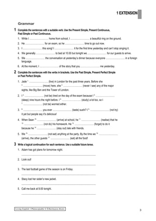 Grammar
1 Complete the sentences with a suitable verb. Use the Present Simple, Present Continuous,
Past Simple or Past Continuous.
1. While I …………………… home from school, I …………………… a beautiful ring on the ground.
2. He …………………… for an exam, so he …………………… time to go out now.
3. I …………………… this song! I …………………… it for the first time yesterday and can’t stop singing it.
4. We generally …………………… to bed at 10.00 but tonight we …………………… for our guests to arrive.
5. We …………………… the conversation at yesterday’s dinner because everyone …………………… in a foreign
language.
6. At the moment, I …………………… of the story that you …………………… me yesterday.
2 Complete the sentences with the verbs in brackets. Use the Past Simple, Present Perfect Simple
or Past Perfect Simple.
1. Jade 1.
…………………… (live) in London for the past three years. Before she
2.
…………………… (move) here, she 3.
…………………… (never / see) any of the major
sights, like Big Ben and the Tower of London.
2. I 4.
…………………… (not be) tired on the day of the exam because I 5.
……………………
(sleep) nine hours the night before. I 6.
…………………… (study) a lot too, so I
7.
…………………… (not be) worried either.
3. 8.
…………………… you ever …………………… (taste) sushi? I 9.
…………………… (not try)
it yet but people say it’s delicious!
4. When Sean 10.
…………………… (arrive) at school, he 11.
…………………… (realise) that he
12.
…………………… (not do) his homework. He 13.
…………………… (forget) to do it
because he 14.
…………………… (stay out) late with friends.
5. We 15.
…………………… (not eat) anything at the party. By the time we 16.
……………………
(arrive), the other guests 17.
…………………… (eat) all the food!
3 Write a logical continuation for each sentence. Use a suitable future tense.
1. Adam has got plans for tomorrow night.
.................................................................................................................
2. Look out!
.................................................................................................................
3. The last football game of the season is on Friday.
.................................................................................................................
4. Stacy lost her sister’s new jacket.
.................................................................................................................
5. Call me back at 9.00 tonight.
.................................................................................................................
3
1 EXTENSION
 