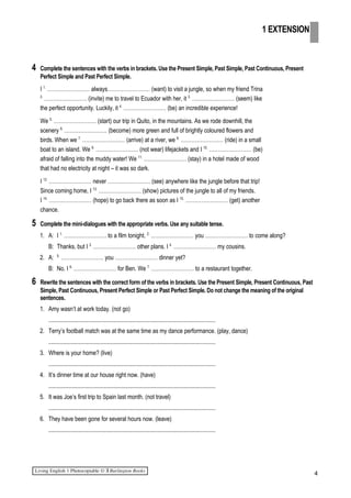 4 Complete the sentences with the verbs in brackets. Use the Present Simple, Past Simple, Past Continuous, Present
Perfect Simple and Past Perfect Simple.
I 1.
…………………… always…………………… (want) to visit a jungle, so when my friend Trina
2.
…………………… (invite) me to travel to Ecuador with her, it 3.
…………………… (seem) like
the perfect opportunity. Luckily, it 4.
…………………… (be) an incredible experience!
We 5.
…………………… (start) our trip in Quito, in the mountains. As we rode downhill, the
scenery 6.
…………………… (become) more green and full of brightly coloured flowers and
birds. When we 7.
…………………… (arrive) at a river, we 8.
…………………… (ride) in a small
boat to an island. We 9.
…………………… (not wear) lifejackets and I 10.
…………………… (be)
afraid of falling into the muddy water! We 11.
…………………… (stay) in a hotel made of wood
that had no electricity at night – it was so dark.
I 12.
…………………… never …………………… (see) anywhere like the jungle before that trip!
Since coming home, I 13.
…………………… (show) pictures of the jungle to all of my friends.
I 14.
…………………… (hope) to go back there as soon as I 15.
…………………… (get) another
chance.
5 Complete the mini-dialogues with the appropriate verbs. Use any suitable tense.
1. A: I 1.
…………………… to a film tonight. 2.
…………………… you …………………… to come along?
B: Thanks, but I 3.
…………………… other plans. I 4.
…………………… my cousins.
2. A: 5.
…………………… you …………………… dinner yet?
B: No. I 6.
…………………… for Ben. We 7.
…………………… to a restaurant together.
6 Rewrite the sentences with the correct form of the verbs in brackets. Use the Present Simple, Present Continuous, Past
Simple, Past Continuous, Present Perfect Simple or Past Perfect Simple. Do not change the meaning of the original
sentences.
1. Amy wasn’t at work today. (not go)
.................................................................................................................
2. Terry’s football match was at the same time as my dance performance. (play, dance)
.................................................................................................................
3. Where is your home? (live)
.................................................................................................................
4. It’s dinner time at our house right now. (have)
.................................................................................................................
5. It was Joe’s first trip to Spain last month. (not travel)
.................................................................................................................
6. They have been gone for several hours now. (leave)
.................................................................................................................
4
1 EXTENSION
 