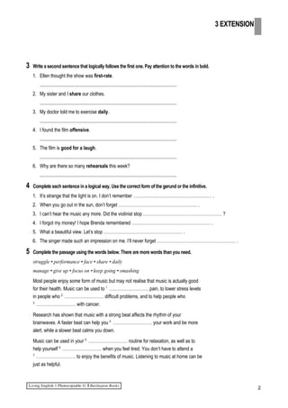 3 Write a second sentence that logically follows the first one. Pay attention to the words in bold.
1. Ellen thought the show was first-rate.
.................................................................................................................
2. My sister and I share our clothes.
.................................................................................................................
3. My doctor told me to exercise daily.
.................................................................................................................
4. I found the film offensive.
.................................................................................................................
5. The film is good for a laugh.
.................................................................................................................
6. Why are there so many rehearsals this week?
.................................................................................................................
4 Complete each sentence in a logical way. Use the correct form of the gerund or the infinitive.
1. It’s strange that the light is on. I don’t remember ……………………………………………… .
2. When you go out in the sun, don’t forget ……………………………………………… .
3. I can’t hear the music any more. Did the violinist stop ……………………………………………… ?
4. I forgot my money! I hope Brenda remembered ……………………………………………… .
5. What a beautiful view. Let’s stop ……………………………………………… .
6. The singer made such an impression on me. I’ll never forget ……………………………………………… .
5 Complete the passage using the words below. There are more words than you need.
struggle • performance • face • share • daily
manage • give up • focus on • keep going • smashing
Most people enjoy some form of music but may not realise that music is actually good
for their health. Music can be used to 1.
……………………… pain, to lower stress levels
in people who 2.
……………………… difficult problems, and to help people who
3.
……………………… with cancer.
Research has shown that music with a strong beat affects the rhythm of your
brainwaves. A faster beat can help you 4.
……………………… your work and be more
alert, while a slower beat calms you down.
Music can be used in your 5.
……………………… routine for relaxation, as well as to
help yourself 6.
……………………… when you feel tired. You don’t have to attend a
7.
……………………… to enjoy the benefits of music. Listening to music at home can be
just as helpful.
2
3 EXTENSION
 