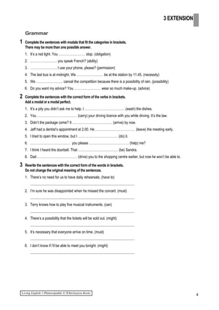 Grammar
1 Complete the sentences with modals that fit the categories in brackets.
There may be more than one possible answer.
1. It’s a red light. You …………………… stop. (obligation)
2. …………………… you speak French? (ability)
3. …………………… I use your phone, please? (permission)
4. The last bus is at midnight. We …………………… be at the station by 11.45. (necessity)
5. We …………………… cancel the competition because there is a possibility of rain. (possibility)
6. Do you want my advice? You …………………… wear so much make-up. (advice)
2 Complete the sentences with the correct form of the verbs in brackets.
Add a modal or a modal perfect.
1. It’s a pity you didn’t ask me to help. I ……………………………… (wash) the dishes.
2. You ……………………………… (carry) your driving licence with you while driving. It’s the law.
3. Didn’t the package come? It ……………………………… (arrive) by now.
4. Jeff had a dentist’s appointment at 2.00. He ……………………………… (leave) the meeting early.
5. I tried to open this window, but I ……………………………… (do) it.
6. ……………………………… you please ……………………………… (help) me?
7. I think I heard the doorbell. That ……………………………… (be) Sandra.
8. Dad ……………………………… (drive) you to the shopping centre earlier, but now he won’t be able to.
3 Rewrite the sentences with the correct form of the words in brackets.
Do not change the original meaning of the sentences.
1. There’s no need for us to have daily rehearsals. (have to)
.................................................................................................................
2. I’m sure he was disappointed when he missed the concert. (must)
.................................................................................................................
3. Terry knows how to play five musical instruments. (can)
.................................................................................................................
4. There’s a possibility that the tickets will be sold out. (might)
.................................................................................................................
5. It’s necessary that everyone arrive on time. (must)
.................................................................................................................
6. I don’t know if I’ll be able to meet you tonight. (might)
.................................................................................................................
4
3 EXTENSION
 