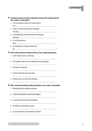 4 Complete the sentences without changing the meaning of the original sentences.
Use a modal or a modal perfect.
1. You are required to show ID in order to get in.
You ....................................................................................................... .
2. There’s a chance that the shop is still open.
The shop ............................................................................................... .
3. It’s possible that someone found your missing key.
Someone .............................................................................................. .
4. I‘m sure they saw us.
They ...................................................................................................... .
5. Is it necessary to complain all the time?
Do ........................................................................................................ ?
5 Write a second sentence to follow the first one. Use a suitable modal perfect.
1. I didn’t realise it was so cold today.
.................................................................................................................
2. The weather turned out to be better than we had expected.
.................................................................................................................
3. The ground is very wet.
.................................................................................................................
4. I feel sick after that enormous meal.
.................................................................................................................
5. We got lost on our way to the restaurant.
.................................................................................................................
6 Write a sentence describing the following situations. Use a modal or modal perfect.
1. Something that you regret having done:
.................................................................................................................
2. A slight possibility that something will happen:
.................................................................................................................
3. A certainty that someone did something:
.................................................................................................................
4. An ability to do something unusual:
.................................................................................................................
5. Lack of permission to do something at school:
.................................................................................................................
5
3 EXTENSION
 