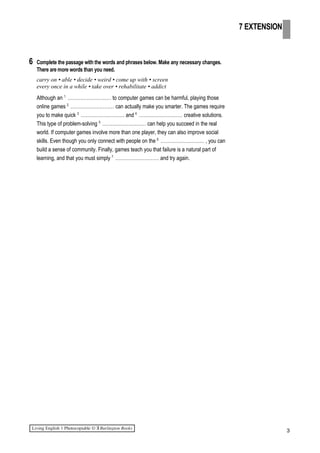 6 Complete the passage with the words and phrases below. Make any necessary changes.
There are more words than you need.
carry on • able • decide • weird • come up with • screen
every once in a while • take over • rehabilitate • addict
Although an 1.
……………………… to computer games can be harmful, playing those
online games 2.
……………………… can actually make you smarter. The games require
you to make quick 3.
……………………… and 4.
……………………… creative solutions.
This type of problem-solving 5.
……………………… can help you succeed in the real
world. If computer games involve more than one player, they can also improve social
skills. Even though you only connect with people on the 6.
……………………… , you can
build a sense of community. Finally, games teach you that failure is a natural part of
learning, and that you must simply 7.
……………………… and try again.
3
7 EXTENSION
 