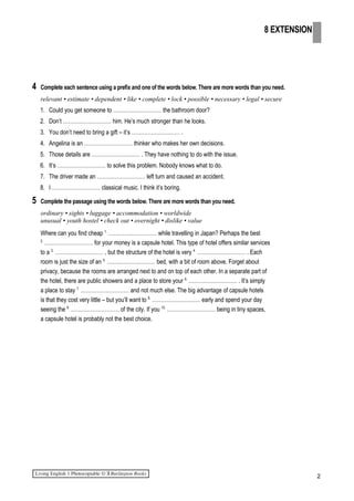 4 Complete each sentence using a prefix and one of the words below. There are more words than you need.
relevant • estimate • dependent • like • complete • lock • possible • necessary • legal • secure
1. Could you get someone to ……………………… the bathroom door?
2. Don’t ……………………… him. He’s much stronger than he looks.
3. You don’t need to bring a gift – it’s ……………………… .
4. Angelina is an ……………………… thinker who makes her own decisions.
5. Those details are ……………………… . They have nothing to do with the issue.
6. It’s ……………………… to solve this problem. Nobody knows what to do.
7. The driver made an ……………………… left turn and caused an accident.
8. I ……………………… classical music. I think it’s boring.
5 Complete the passage using the words below. There are more words than you need.
ordinary • sights • luggage • accommodation • worldwide
unusual • youth hostel • check out • overnight • dislike • value
Where can you find cheap 1.
……………………… while travelling in Japan? Perhaps the best
2.
……………………… for your money is a capsule hotel. This type of hotel offers similar services
to a 3.
……………………… , but the structure of the hotel is very 4.
……………………… . Each
room is just the size of an 5.
……………………… bed, with a bit of room above. Forget about
privacy, because the rooms are arranged next to and on top of each other. In a separate part of
the hotel, there are public showers and a place to store your 6.
……………………… . It’s simply
a place to stay 7.
……………………… and not much else. The big advantage of capsule hotels
is that they cost very little – but you’ll want to 8.
……………………… early and spend your day
seeing the 9.
……………………… of the city. If you 10.
……………………… being in tiny spaces,
a capsule hotel is probably not the best choice.
2
8 EXTENSION
 