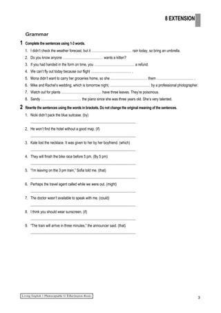Grammar
1 Complete the sentences using 1-3 words.
1. I didn’t check the weather forecast, but it ……………………………… rain today, so bring an umbrella.
2. Do you know anyone ……………………………… wants a kitten?
3. If you had handed in the form on time, you ……………………………… a refund.
4. We can’t fly out today because our flight ……………………………… .
5. Mona didn’t want to carry her groceries home, so she …………………………… them …………………………… .
6. Mike and Rachel’s wedding, which is tomorrow night, ……………………………… by a professional photographer.
7. Watch out for plants ……………………………… have three leaves. They’re poisonous.
8. Sandy ……………………………… the piano since she was three years old. She’s very talented.
2 Rewrite the sentences using the words in brackets. Do not change the original meaning of the sentences.
1. Nicki didn’t pack the blue suitcase. (by)
.................................................................................................................
2. He won’t find the hotel without a good map. (if)
.................................................................................................................
3. Kate lost the necklace. It was given to her by her boyfriend. (which)
.................................................................................................................
4. They will finish the bike race before 5 pm. (By 5 pm)
.................................................................................................................
5. “I’m leaving on the 3 pm train,” Sofia told me. (that)
.................................................................................................................
6. Perhaps the travel agent called while we were out. (might)
.................................................................................................................
7. The doctor wasn’t available to speak with me. (could)
.................................................................................................................
8. I think you should wear sunscreen. (if)
.................................................................................................................
9. “The train will arrive in three minutes,” the announcer said. (that)
.................................................................................................................
3
8 EXTENSION
 